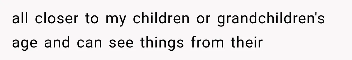 all closer to my children or grandchildren's age and can see things from their