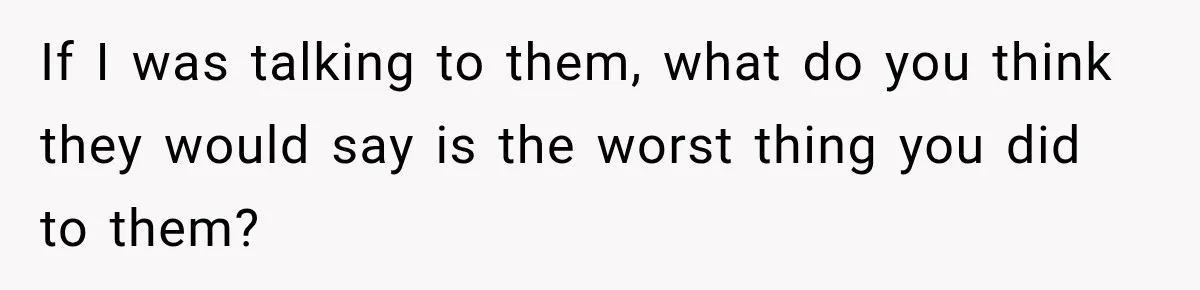 If I was talking to them, what do you think they would say is the worst thing you did to them?