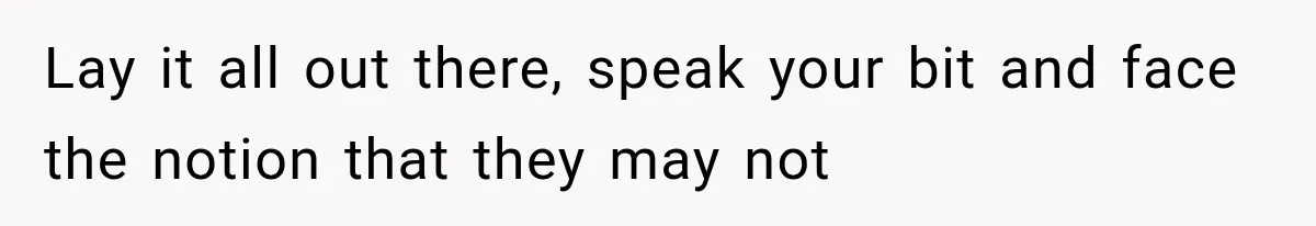 Lay it all out there, speak your bit and face the notion that they may not