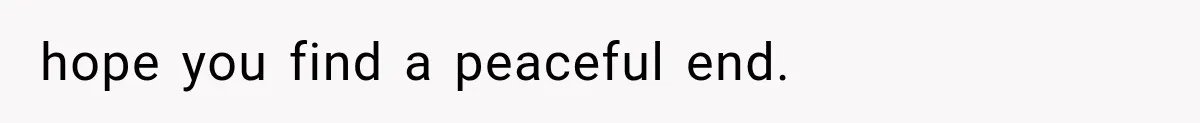 hope you find a peaceful end.