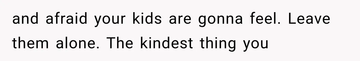 and afraid your kids are gonna feel. Leave them alone. The kindest thing you