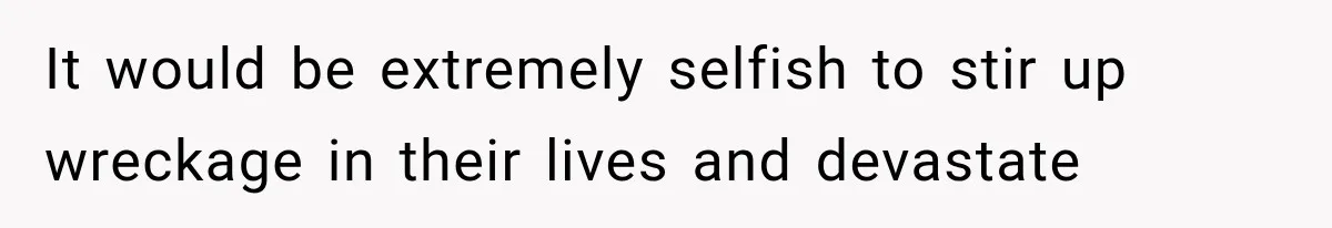 It would be extremely selfish to stir up wreckage in their lives and devastate
