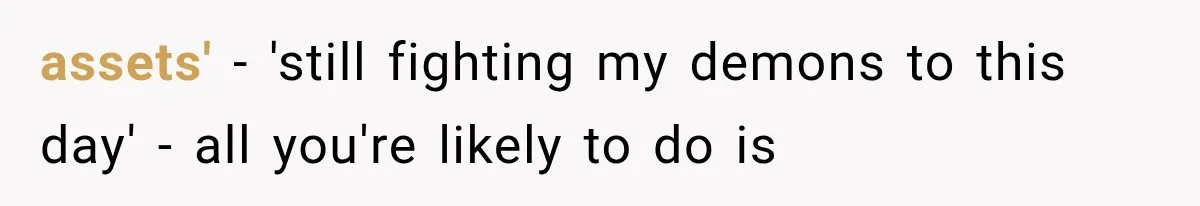 assets' - 'still fighting my demons to this day' - all you're likely to do is