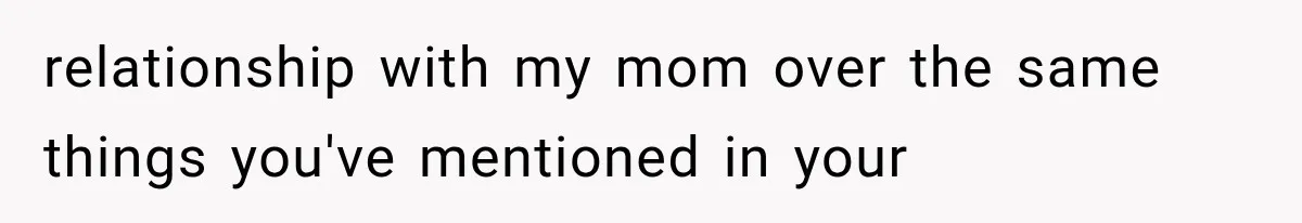 relationship with my mom over the same things you've mentioned in your