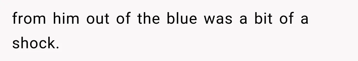 from him out of the blue was a bit of a shock.