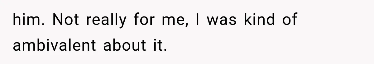 him. Not really for me, I was kind of ambivalent about it.