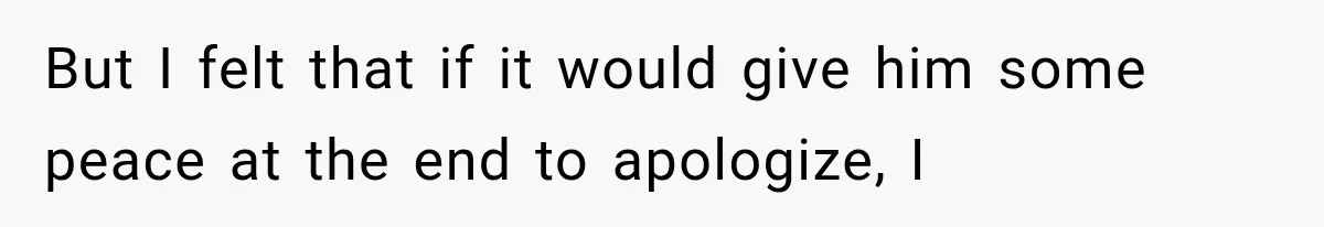 But I felt that if it would give him some peace at the end to apologize, I