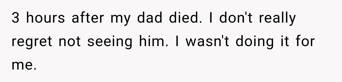 3 hours after my dad died. I don't really regret not seeing him. I wasn't doing it for me.