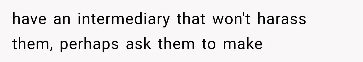 have an intermediary that won't harass them, perhaps ask them to make