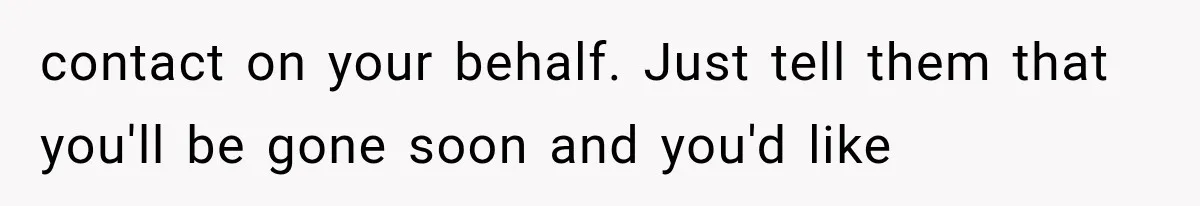 contact on your behalf. Just tell them that you'll be gone soon and you'd like