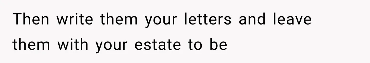 Then write them your letters and leave them with your estate to be