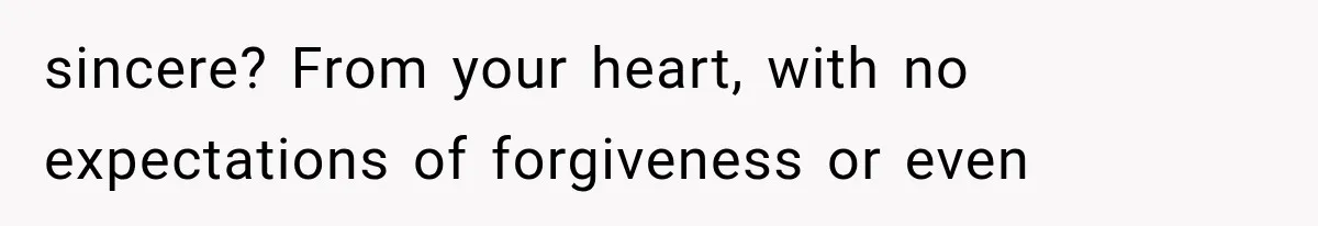 sincere? From your heart, with no expectations of forgiveness or even