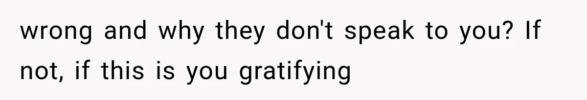 wrong and why they don't speak to you? If not, if this is you gratifying