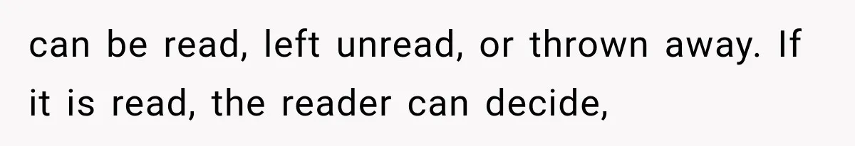 can be read, left unread, or thrown away. If it is read, the reader can decide,