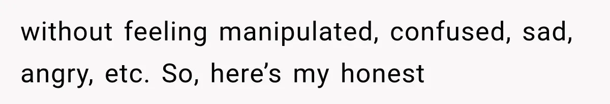without feeling manipulated, confused, sad, angry, etc. So, here’s my honest