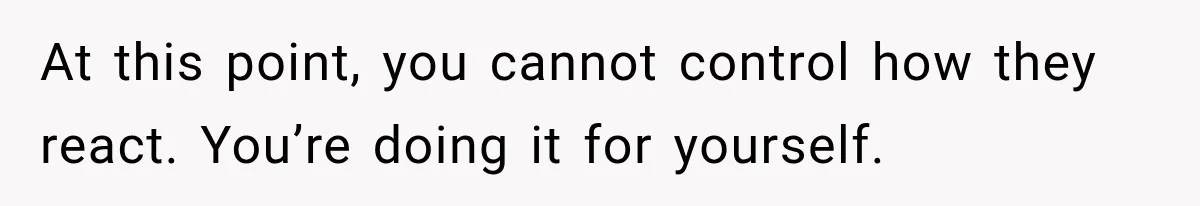 At this point, you cannot control how they react. You’re doing it for yourself.