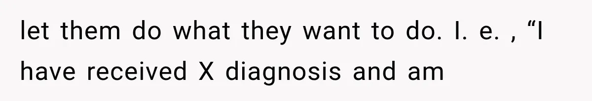 let them do what they want to do. I. e. , “I have received X diagnosis and am