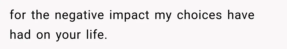 for the negative impact my choices have had on your life.