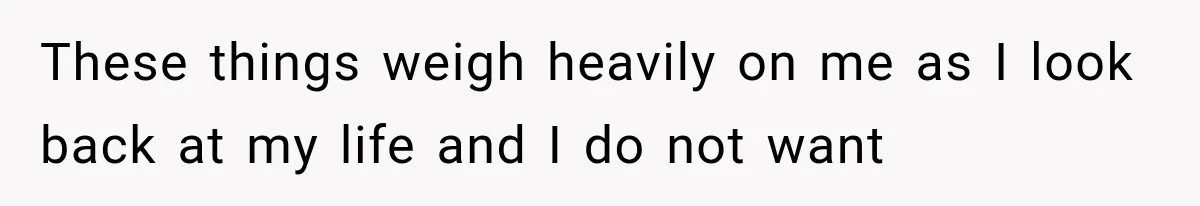 These things weigh heavily on me as I look back at my life and I do not want