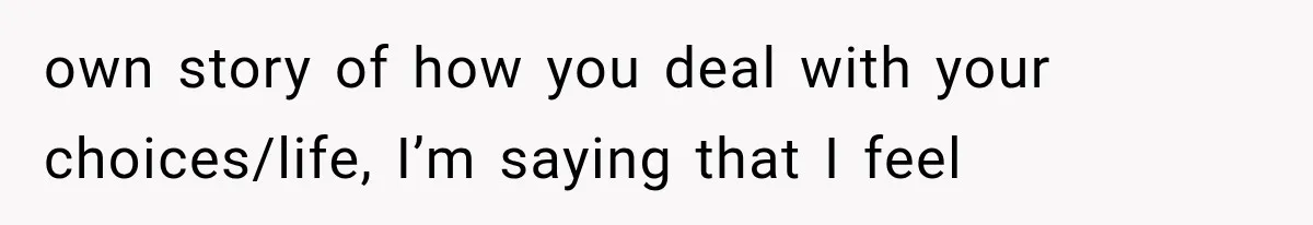 own story of how you deal with your choices/life, I’m saying that I feel