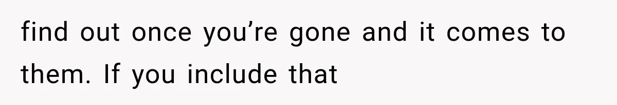 find out once you’re gone and it comes to them. If you include that