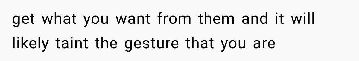 get what you want from them and it will likely taint the gesture that you are
