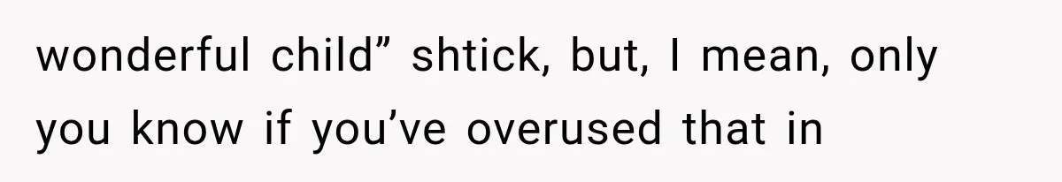 wonderful child” shtick, but, I mean, only you know if you’ve overused that in