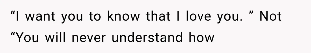 “I want you to know that I love you. ” Not “You will never understand how