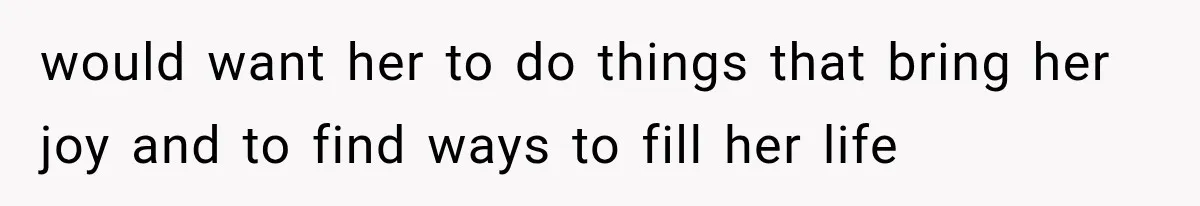 would want her to do things that bring her joy and to find ways to fill her life