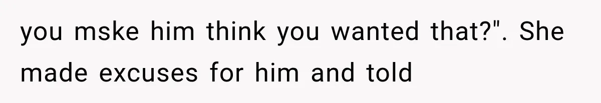 you mske him think you wanted that?". She made excuses for him and told