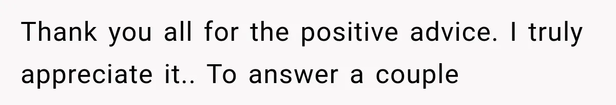 Thank you all for the positive advice. I truly appreciate it.. To answer a couple