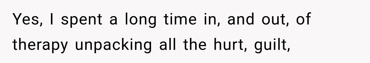 Yes, I spent a long time in, and out, of therapy unpacking all the hurt, guilt,