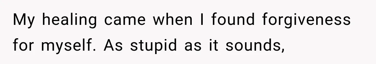 My healing came when I found forgiveness for myself. As stupid as it sounds,