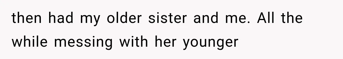 then had my older sister and me. All the while messing with her younger