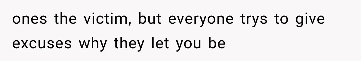 ones the victim, but everyone trys to give excuses why they let you be