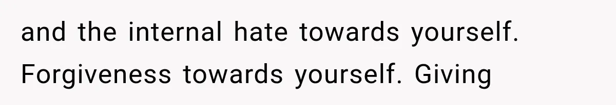 and the internal hate towards yourself. Forgiveness towards yourself. Giving