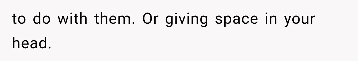 to do with them. Or giving space in your head.