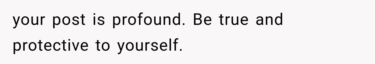 your post is profound. Be true and protective to yourself.