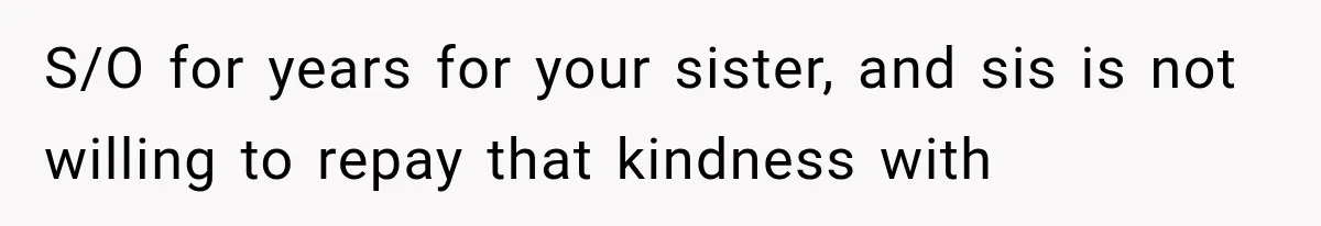 S/O for years for your sister, and sis is not willing to repay that kindness with