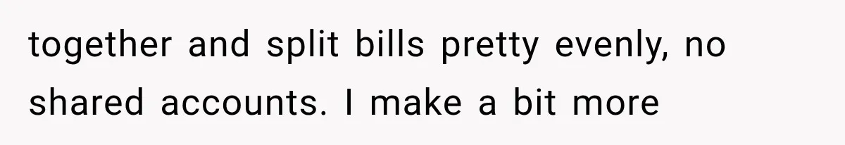 together and split bills pretty evenly, no shared accounts. I make a bit more