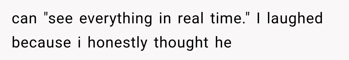 can "see everything in real time." I laughed because i honestly thought he
