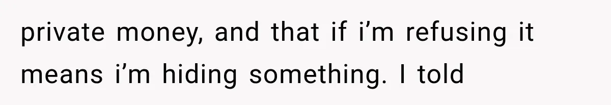 private money, and that if i’m refusing it means i’m hiding something. I told