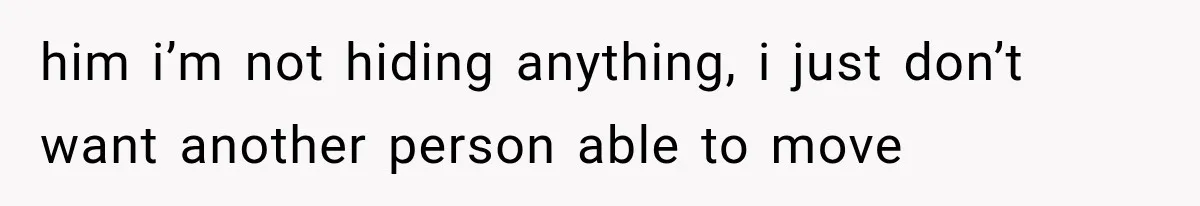 him i’m not hiding anything, i just don’t want another person able to move