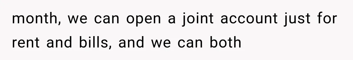month, we can open a joint account just for rent and bills, and we can both