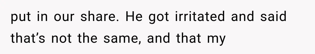 put in our share. He got irritated and said that’s not the same, and that my