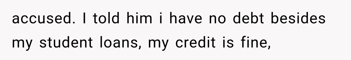 accused. I told him i have no debt besides my student loans, my credit is fine,