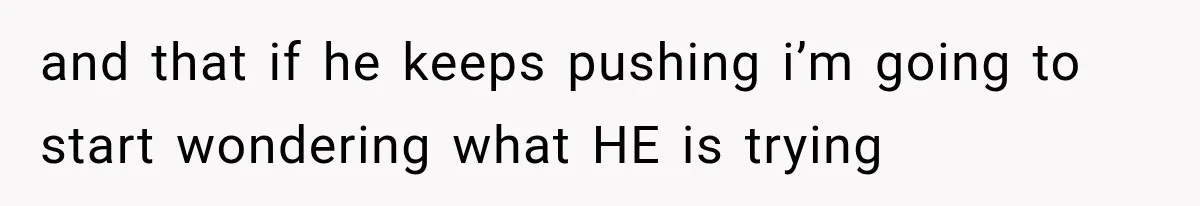 and that if he keeps pushing i’m going to start wondering what HE is trying