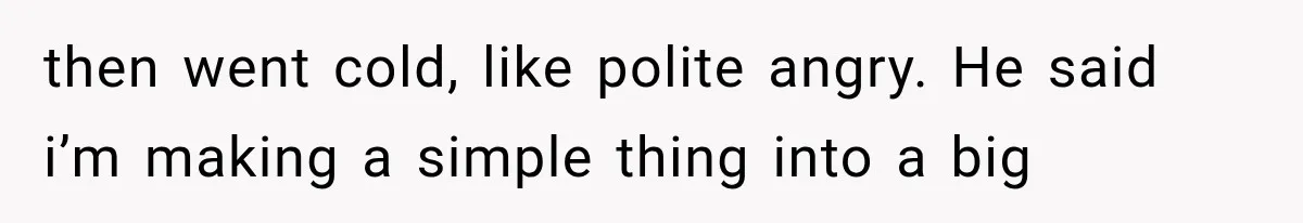 then went cold, like polite angry. He said i’m making a simple thing into a big