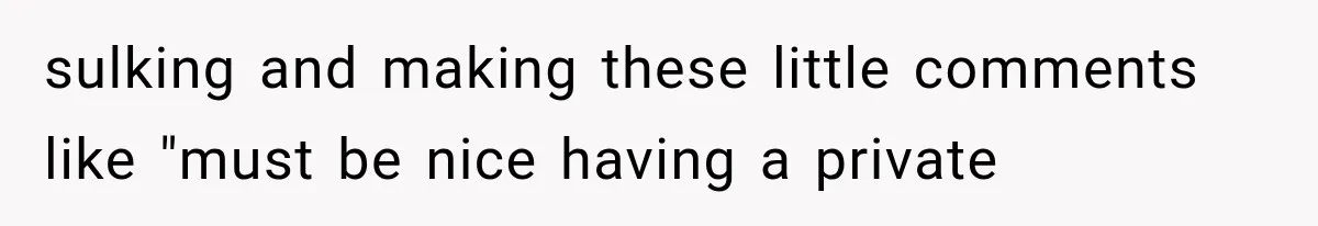 sulking and making these little comments like "must be nice having a private
