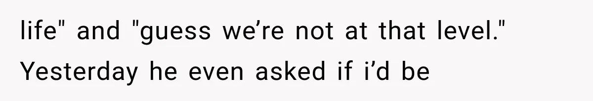 life" and "guess we’re not at that level." Yesterday he even asked if i’d be